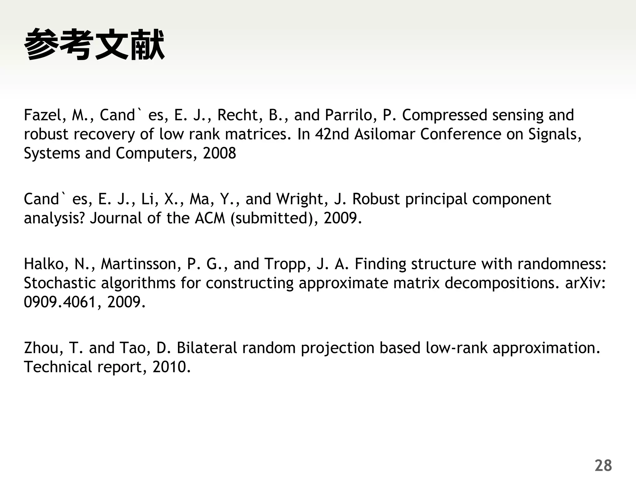 参考文献
Fazel, M., Cand` es, E. J., Recht, B., and Parrilo, P. Compressed sensing and
robust recovery of low rank matrices. In 42nd Asilomar Conference on Signals,
Systems and Computers, 2008

Cand` es, E. J., Li, X., Ma, Y., and Wright, J. Robust principal component
analysis? Journal of the ACM (submitted), 2009.

Halko, N., Martinsson, P. G., and Tropp, J. A. Finding structure with randomness:
Stochastic algorithms for constructing approximate matrix decompositions. arXiv:
0909.4061, 2009.

Zhou, T. and Tao, D. Bilateral random projection based low-rank approximation.
Technical report, 2010.




                                                                                28
 
