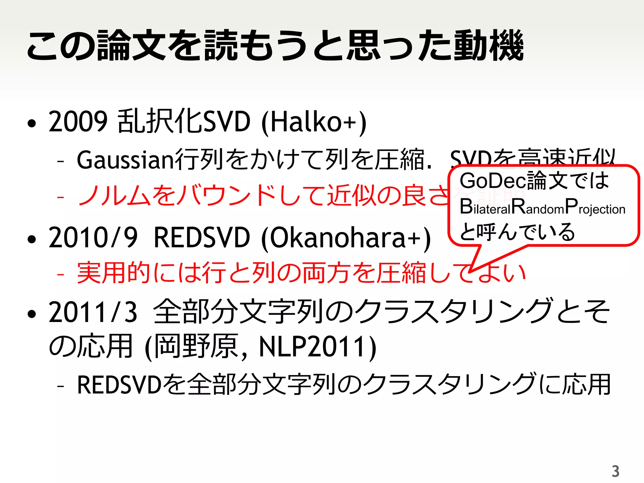 この論文を読もうと思った動機

• 2009 乱択化SVD (Halko+)
  – Gaussian行列をかけて列を圧縮．SVDを高速近似．
                        GoDec論文では
  – ノルムをバウンドして近似の良さを証明andomProjection
                        BilateralR
• 2010/9 REDSVD (Okanohara+)   と呼んでいる
  – 実用的には行と列の両方を圧縮してよい
• 2011/3 全部分文字列のクラスタリングとそ
  の応用 (岡野原, NLP2011)
  – REDSVDを全部分文字列のクラスタリングに応用


                                        3
 
