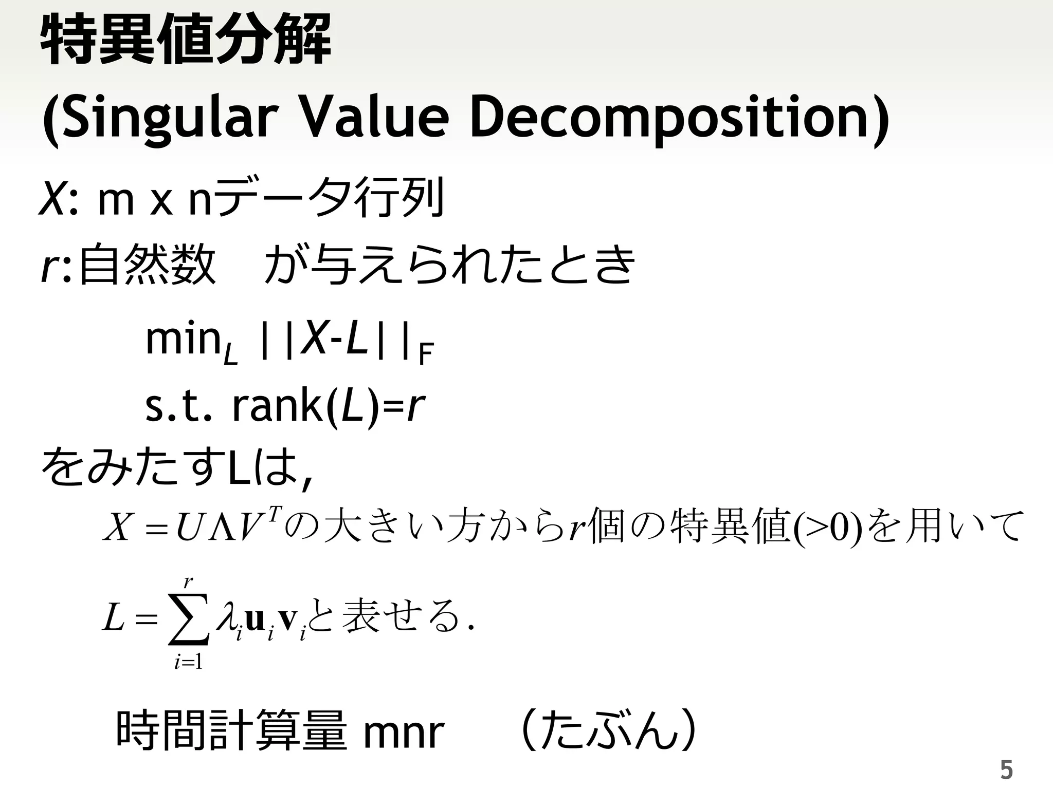 特異値分解
(Singular Value Decomposition)
X: m x nデータ行列
r:自然数 が与えられたとき
  minL ||X-L||F
  s.t. rank(L)=r
をみたすLは，
  X  U V Tの大きい方からr個の特異値(>0)を用いて
      r
  L   iui v iと表せる．
     i 1


   時間計算量 mnr （たぶん）
                                 5
 