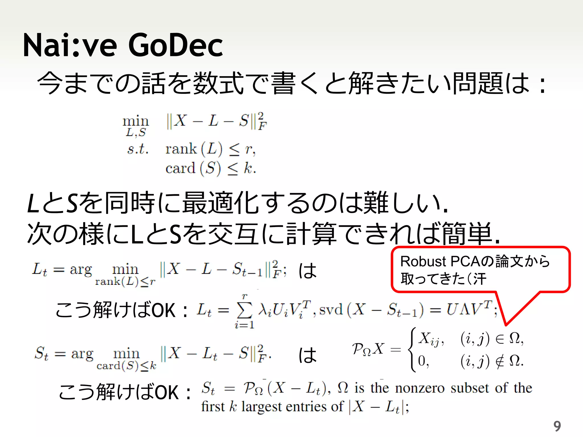 Nai:ve GoDec
今までの話を数式で書くと解きたい問題は：



LとSを同時に最適化するのは難しい．
次の様にLとSを交互に計算できれば簡単．
                   Robust PCAの論文から
               は   取ってきた（汗

 こう解けばOK：

               は
  こう解けばOK：
                                     9
 