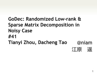 GoDec: Randomized Low-rank &
Sparse Matrix Decomposition in
Noisy Case
#41
Tianyi Zhou, Dacheng Tao     @niam
                         江原 遥



                                 1
 
