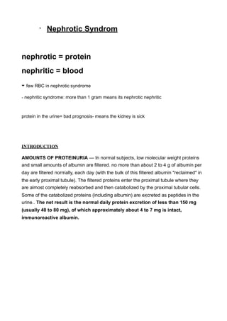 •   Nephrotic Syndrom


nephrotic = protein
nephritic = blood
- few RBC in nephrotic syndrome
- nephritic syndrome: more than 1 gram means its nephrotic nephritic



protein in the urine= bad prognosis- means the kidney is sick




INTRODUCTION

AMOUNTS OF PROTEINURIA — In normal subjects, low molecular weight proteins
and small amounts of albumin are filtered. no more than about 2 to 4 g of albumin per
day are filtered normally, each day (with the bulk of this filtered albumin "reclaimed" in
the early proximal tubule). The filtered proteins enter the proximal tubule where they
are almost completely reabsorbed and then catabolized by the proximal tubular cells.
Some of the catabolized proteins (including albumin) are excreted as peptides in the
urine.. The net result is the normal daily protein excretion of less than 150 mg
(usually 40 to 80 mg), of which approximately about 4 to 7 mg is intact,
immunoreactive albumin.
 
