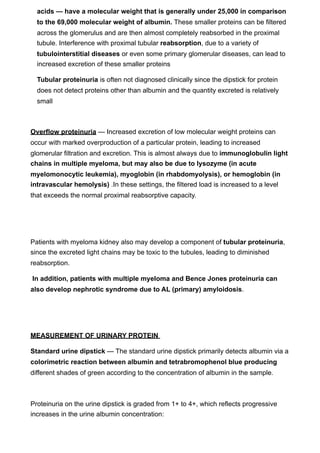 acids — have a molecular weight that is generally under 25,000 in comparison
  to the 69,000 molecular weight of albumin. These smaller proteins can be filtered
  across the glomerulus and are then almost completely reabsorbed in the proximal
  tubule. Interference with proximal tubular reabsorption, due to a variety of
  tubulointerstitial diseases or even some primary glomerular diseases, can lead to
  increased excretion of these smaller proteins

  Tubular proteinuria is often not diagnosed clinically since the dipstick for protein
  does not detect proteins other than albumin and the quantity excreted is relatively
  small



Overflow proteinuria — Increased excretion of low molecular weight proteins can
occur with marked overproduction of a particular protein, leading to increased
glomerular filtration and excretion. This is almost always due to immunoglobulin light
chains in multiple myeloma, but may also be due to lysozyme (in acute
myelomonocytic leukemia), myoglobin (in rhabdomyolysis), or hemoglobin (in
intravascular hemolysis) .In these settings, the filtered load is increased to a level
that exceeds the normal proximal reabsorptive capacity.




Patients with myeloma kidney also may develop a component of tubular proteinuria,
since the excreted light chains may be toxic to the tubules, leading to diminished
reabsorption.

In addition, patients with multiple myeloma and Bence Jones proteinuria can
also develop nephrotic syndrome due to AL (primary) amyloidosis.




MEASUREMENT OF URINARY PROTEIN

Standard urine dipstick — The standard urine dipstick primarily detects albumin via a
colorimetric reaction between albumin and tetrabromophenol blue producing
different shades of green according to the concentration of albumin in the sample.



Proteinuria on the urine dipstick is graded from 1+ to 4+, which reflects progressive
increases in the urine albumin concentration:
 