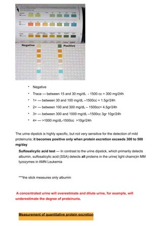 •   Negative
         •   Trace — between 15 and 30 mg/dL - 1500 cc = 300 mg/24h
         •   1+ — between 30 and 100 mg/dL –1500cc = 1.5gr/24h
         •   2+ — between 100 and 300 mg/dL – 1500cc= 4.5gr/24h
         •   3+ — between 300 and 1000 mg/dL –1500cc 3gr 10gr/24h
         •   4+ — >1000 mg/dL-1500cc >10gr/24h


The urine dipstick is highly specific, but not very sensitive for the detection of mild
proteinuria; it becomes positive only when protein excretion exceeds 300 to 500
mg/day
  Sulfosalicylic acid test — In contrast to the urine dipstick, which primarily detects
  albumin, sulfosalicylic acid (SSA) detects all proteins in the urine( light chains)in MM
  lyzozymes in AMN Leukemia



  ***the stick measures only albumin



A concentrated urine will overestimate and dilute urine, for example, will
underestimate the degree of proteinuria.



  Measurement of quantitative protein excretion
 