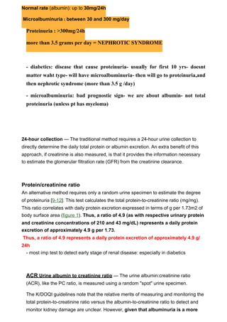 Normal rate (albumin): up to 30mg/24h

Microalbuminuria : between 30 and 300 mg/day

  Proteinuria : >300mg/24h

  more than 3.5 grams per day = NEPHROTIC SYNDROME



  - diabetics: disease that cause proteinuria- usually for first 10 yrs- doesnt
  matter waht type- will have microalbuminuria- then will go to proteinuria,and
  then nephrotic syndrome (more than 3.5 g /day)

  - microalbuminuria: bad prognostic sign- we are about albumin- not total
  proteinuria (unless pt has myeloma)




24-hour collection — The traditional method requires a 24-hour urine collection to
directly determine the daily total protein or albumin excretion. An extra benefit of this
approach, if creatinine is also measured, is that it provides the information necessary
to estimate the glomerular filtration rate (GFR) from the creatinine clearance.



Protein/creatinine ratio
An alternative method requires only a random urine specimen to estimate the degree
of proteinuria [9-12]. This test calculates the total protein-to-creatinine ratio (mg/mg).
This ratio correlates with daily protein excretion expressed in terms of g per 1.73m2 of
body surface area (figure 1). Thus, a ratio of 4.9 (as with respective urinary protein
and creatinine concentrations of 210 and 43 mg/dL) represents a daily protein
excretion of approximately 4.9 g per 1.73.
Thus, a ratio of 4.9 represents a daily protein excretion of approximately 4.9 g/
24h
  - most imp test to detect early stage of renal disease: especially in diabetics



  ACR Urine albumin to creatinine ratio — The urine albumin:creatinine ratio
  (ACR), like the PC ratio, is measured using a random "spot" urine specimen.

  The K/DOQI guidelines note that the relative merits of measuring and monitoring the
  total protein-to-creatinine ratio versus the albumin-to-creatinine ratio to detect and
  monitor kidney damage are unclear. However, given that albuminuria is a more
 
