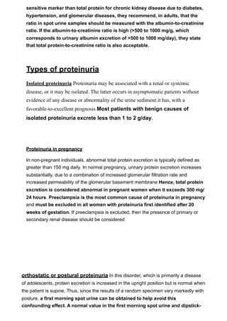 sensitive marker than total protein for chronic kidney disease due to diabetes,
  hypertension, and glomerular diseases, they recommend, in adults, that the
  ratio in spot urine samples should be measured with the albumin-to-creatinine
  ratio. If the albumin-to-creatinine ratio is high (>500 to 1000 mg/g, which
  corresponds to urinary albumin excretion of >500 to 1000 mg/day), they state
  that total protein-to-creatinine ratio is also acceptable.




  Types of proteinuria
  Isolated proteinuria Proteinuria may be associated with a renal or systemic
  disease, or it may be isolated. The latter occurs in asymptomatic patients without
  evidence of any disease or abnormality of the urine sediment.it has, with a
  favorable-to-excellent prognosis Most patients with benign causes of
  isolated proteinuria excrete less than 1 to 2 g/day.




  Proteinuria in pregnancy

  In non-pregnant individuals, abnormal total protein excretion is typically defined as
  greater than 150 mg daily. In normal pregnancy, urinary protein excretion increases
  substantially, due to a combination of increased glomerular filtration rate and
  increased permeability of the glomerular basement membrane Hence, total protein
  excretion is considered abnormal in pregnant women when it exceeds 300 mg/
  24 hours. Preeclampsia is the most common cause of proteinuria in pregnancy
  and must be excluded in all women with proteinuria first identified after 20
  weeks of gestation. If preeclampsia is excluded, then the presence of primary or
  secondary renal disease should be considered




orthostatic or postural proteinuria In this disorder, which is primarily a disease
of adolescents, protein excretion is increased in the upright position but is normal when
the patient is supine. Thus, since the results of a random specimen vary markedly with
posture, a first morning spot urine can be obtained to help avoid this
confounding effect. A normal value in the first morning spot urine and dipstick-
 