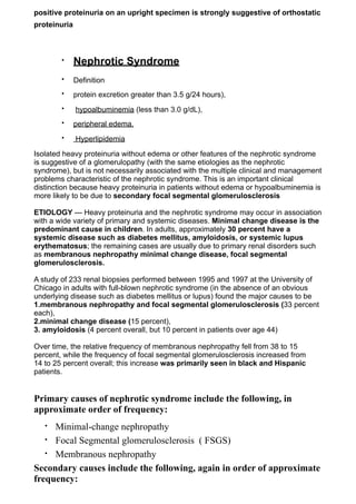 positive proteinuria on an upright specimen is strongly suggestive of orthostatic
proteinuria



        •     Nephrotic Syndrome
        •     Definition
        •     protein excretion greater than 3.5 g/24 hours),
        •     hypoalbuminemia (less than 3.0 g/dL),
        •     peripheral edema.
        •     Hyperlipidemia

Isolated heavy proteinuria without edema or other features of the nephrotic syndrome
is suggestive of a glomerulopathy (with the same etiologies as the nephrotic
syndrome), but is not necessarily associated with the multiple clinical and management
problems characteristic of the nephrotic syndrome. This is an important clinical
distinction because heavy proteinuria in patients without edema or hypoalbuminemia is
more likely to be due to secondary focal segmental glomerulosclerosis

ETIOLOGY — Heavy proteinuria and the nephrotic syndrome may occur in association
with a wide variety of primary and systemic diseases. Minimal change disease is the
predominant cause in children. In adults, approximately 30 percent have a
systemic disease such as diabetes mellitus, amyloidosis, or systemic lupus
erythematosus; the remaining cases are usually due to primary renal disorders such
as membranous nephropathy minimal change disease, focal segmental
glomerulosclerosis.

A study of 233 renal biopsies performed between 1995 and 1997 at the University of
Chicago in adults with full-blown nephrotic syndrome (in the absence of an obvious
underlying disease such as diabetes mellitus or lupus) found the major causes to be
1.membranous nephropathy and focal segmental glomerulosclerosis (33 percent
each),
2.minimal change disease (15 percent),
3. amyloidosis (4 percent overall, but 10 percent in patients over age 44)

Over time, the relative frequency of membranous nephropathy fell from 38 to 15
percent, while the frequency of focal segmental glomerulosclerosis increased from
14 to 25 percent overall; this increase was primarily seen in black and Hispanic
patients.


Primary causes of nephrotic syndrome include the following, in
approximate order of frequency:
   • Minimal-change nephropathy
   • Focal Segmental glomerulosclerosis ( FSGS)

   • Membranous nephropathy

Secondary causes include the following, again in order of approximate
frequency:
 