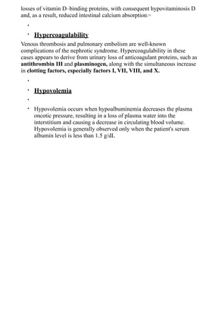 losses of vitamin D–binding proteins, with consequent hypovitaminosis D
and, as a result, reduced intestinal calcium absorption.[9]
  •

  •   Hypercoagulability
Venous thrombosis and pulmonary embolism are well-known
complications of the nephrotic syndrome. Hypercoagulability in these
cases appears to derive from urinary loss of anticoagulant proteins, such as
antithrombin III and plasminogen, along with the simultaneous increase
in clotting factors, especially factors I, VII, VIII, and X.
  •

  •   Hypovolemia
  •

  •   Hypovolemia occurs when hypoalbuminemia decreases the plasma
      oncotic pressure, resulting in a loss of plasma water into the
      interstitium and causing a decrease in circulating blood volume.
      Hypovolemia is generally observed only when the patient's serum
      albumin level is less than 1.5 g/dL
 