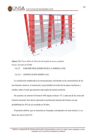 84
FACULTAD DE INGENIERÍA CIVIL
Análisis y comparación de sistemas estructurales sismorresistentes: muros en volado, muros acoplados y muros
acoplados con la inclusión de disipadores metálicos
Figura 3.34: Tercer Modo de Vibración del modelo de muros acoplados.
Fuente: Extraído de ETABS.
3.6.2.2 PARAMETROS SISMICOS DE LA NORMA E-030:
3.6.2.2.1 ZONIFICACION SISMICA (Z):
La zonificación establecida en la norma peruana, está basada en las características de los
movimientos sísmicos, la atenuación, la proximidad a la unión de las placas tectónicas y
estudios sobre el suelo que presenta cada región de nuestro territorio.
De acuerdo a lo anterior la Norma E-030 asigna un factor “Z” a cada una de las zonas del
territorio nacional. Este factor representa la aceleración máxima del terreno con una
probabilidad de 10% de ser excedida en 50 años.
El presente edificio, que se encuentra en Arequipa, corresponde a la zona sísmica 3 y su
factor de zona Z será 0.35.
 