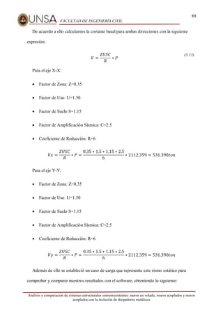 89
FACULTAD DE INGENIERÍA CIVIL
Análisis y comparación de sistemas estructurales sismorresistentes: muros en volado, muros acoplados y muros
acoplados con la inclusión de disipadores metálicos
De acuerdo a ello calculamos la cortante basal para ambas direcciones con la siguiente
expresión:
𝑉 =
𝑍𝑈𝑆𝐶
𝑅
∗ 𝑃
(3.13)
Para el eje X-X:
 Factor de Zona: Z=0.35
 Factor de Uso: U=1.50
 Factor de Suelo S=1.15
 Factor de Amplificación Sísmica: C=2.5
 Coeficiente de Reducción: R=6
𝑉𝑥 =
𝑍𝑈𝑆𝐶
𝑅
∗ 𝑃 =
0.35 ∗ 1.5 ∗ 1.15 ∗ 2.5
6
∗ 2112.359 = 531.390𝑡𝑜𝑛
Para el eje Y-Y:
 Factor de Zona: Z=0.35
 Factor de Uso: U=1.50
 Factor de Suelo S=1.15
 Factor de Amplificación Sísmica: C=2.5
 Coeficiente de Reducción: R=6
𝑉𝑦 =
𝑍𝑈𝑆𝐶
𝑅
∗ 𝑃 =
0.35 ∗ 1.5 ∗ 1.15 ∗ 2.5
6
∗ 2112.359 = 531.390𝑡𝑜𝑛
Además de ello se estableció un caso de carga que represente este sismo estático para
comprobar y comparar nuestros resultados con el software, obteniendo lo siguiente:
 