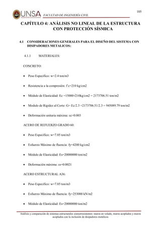 105
FACULTAD DE INGENIERÍA CIVIL
Análisis y comparación de sistemas estructurales sismorresistentes: muros en volado, muros acoplados y muros
acoplados con la inclusión de disipadores metálicos
CAPÍTULO 4: ANÁLISIS NO LINEAL DE LA ESTRUCTURA
CON PROTECCIÓN SÍSMICA
4.1 CONSIDERACIONES GENERALES PARA EL DISEÑO DEL SISTEMA CON
DISIPADORES METALICOS:
4.1.1 MATERIALES:
CONCRETO:
 Peso Específico: w=2.4 ton/m3
 Resistencia a la compresión: f´c=210 kg/cm2
 Módulo de Elasticidad: Ec =15000√210kg/cm2 = 2173706.51 ton/m2
 Modulo de Rigidez al Corte: G= Ec/2.3 =2173706.51/2.3 = 945089.79 ton/m2
 Deformación unitaria máxima: εc=0.003
ACERO DE REFUERZO GRADO 60:
 Peso Específico: w=7.85 ton/m3
 Esfuerzo Máximo de fluencia: fy=4200 kg/cm2
 Módulo de Elasticidad: Es=20000000 ton/m2
 Deformación máxima: εs=0.0021
ACERO ESTRUCTURAL A36:
 Peso Específico: w=7.85 ton/m3
 Esfuerzo Máximo de fluencia: fy=253000 kN/m2
 Módulo de Elasticidad: Es=20000000 ton/m2
 