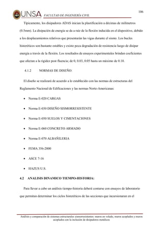 106
FACULTAD DE INGENIERÍA CIVIL
Análisis y comparación de sistemas estructurales sismorresistentes: muros en volado, muros acoplados y muros
acoplados con la inclusión de disipadores metálicos
Típicamente, los disipadores ADAS inician la plastificación a décimas de milímetros
(0.5mm). La disipación de energía se da a raíz de la flexión inducida en el dispositivo, debido
a los desplazamientos relativos que presentarán las vigas durante el sismo. Los bucles
histeréticos son bastante estables y existe poca degradación de resistencia luego de disipar
energía a través de la flexión. Los resultados de ensayos experimentales brindan coeficientes
que afectan a la rigidez post fluencia; de 0, 0.03, 0.05 hasta un máximo de 0.10.
4.1.2 NORMAS DE DISEÑO:
El diseño se realizará de acuerdo a lo establecido con las normas de estructuras del
Reglamento Nacional de Edificaciones y las normas Norte-Americanas:
 Norma E-020 CARGAS
 Norma E-030 DISEÑO SISMORRESISTENTE
 Norma E-050 SUELOS Y CIMENTACIONES
 Norma E-060 CONCRETO ARMADO
 Norma E-070 ALBAÑILERIA
 FEMA 356-2000
 ASCE 7-16
 HAZUS U.S.
4.2 ANALISIS DINAMICO TIEMPO-HISTORIA:
Para llevar a cabo un análisis tiempo-historia deberá contarse con ensayos de laboratorio
que permitan determinar los ciclos histeréticos de las secciones que incursionaran en el
 
