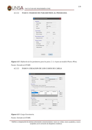 119
FACULTAD DE INGENIERÍA CIVIL
Análisis y comparación de sistemas estructurales sismorresistentes: muros en volado, muros acoplados y muros
acoplados con la inclusión de disipadores metálicos
4.3.3.2 PASO 8: INGRESO DE PARAMETROS AL PROGRAMA
Figura 4.12: Definición de los parámetros para los pisos 2, 3 y 4 para un modelo Plastic (Wen).
Fuente: Extraído de ETABS.
4.3.3.3 PASO 9: CREACION DE LOS CASOS DE CARGA
Figura 4.13: Carga Gravitatoria.
Fuente: Extraído de ETABS.
 