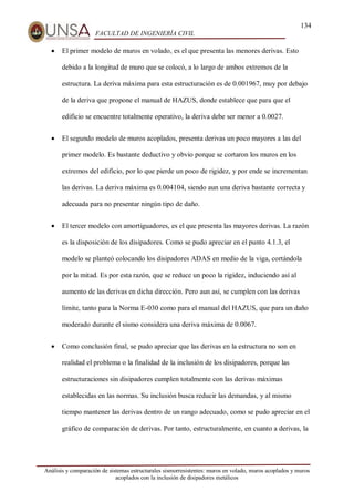 134
FACULTAD DE INGENIERÍA CIVIL
Análisis y comparación de sistemas estructurales sismorresistentes: muros en volado, muros acoplados y muros
acoplados con la inclusión de disipadores metálicos
 El primer modelo de muros en volado, es el que presenta las menores derivas. Esto
debido a la longitud de muro que se colocó, a lo largo de ambos extremos de la
estructura. La deriva máxima para esta estructuración es de 0.001967, muy por debajo
de la deriva que propone el manual de HAZUS, donde establece que para que el
edificio se encuentre totalmente operativo, la deriva debe ser menor a 0.0027.
 El segundo modelo de muros acoplados, presenta derivas un poco mayores a las del
primer modelo. Es bastante deductivo y obvio porque se cortaron los muros en los
extremos del edificio, por lo que pierde un poco de rigidez, y por ende se incrementan
las derivas. La deriva máxima es 0.004104, siendo aun una deriva bastante correcta y
adecuada para no presentar ningún tipo de daño.
 El tercer modelo con amortiguadores, es el que presenta las mayores derivas. La razón
es la disposición de los disipadores. Como se pudo apreciar en el punto 4.1.3, el
modelo se planteó colocando los disipadores ADAS en medio de la viga, cortándola
por la mitad. Es por esta razón, que se reduce un poco la rigidez, induciendo así al
aumento de las derivas en dicha dirección. Pero aun así, se cumplen con las derivas
límite, tanto para la Norma E-030 como para el manual del HAZUS, que para un daño
moderado durante el sismo considera una deriva máxima de 0.0067.
 Como conclusión final, se pudo apreciar que las derivas en la estructura no son en
realidad el problema o la finalidad de la inclusión de los disipadores, porque las
estructuraciones sin disipadores cumplen totalmente con las derivas máximas
establecidas en las normas. Su inclusión busca reducir las demandas, y al mismo
tiempo mantener las derivas dentro de un rango adecuado, como se pudo apreciar en el
gráfico de comparación de derivas. Por tanto, estructuralmente, en cuanto a derivas, la
 