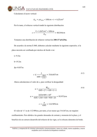 145
FACULTAD DE INGENIERÍA CIVIL
Análisis y comparación de sistemas estructurales sismorresistentes: muros en volado, muros acoplados y muros
acoplados con la inclusión de disipadores metálicos
Calculamos el acero vertical:
𝐴𝑠𝑣 = 𝜌𝑣𝑚𝑖𝑛 ∗ 100𝑐𝑚 ∗ 𝑡 = 6.25𝑐𝑚2
Por lo tanto, el refuerzo vertical tendrá la siguiente distribución:
𝑠 =
2 ∗ 1.267𝑐𝑚2
∗ 100𝑐𝑚
𝐴𝑠𝑣
= 40.544𝑐𝑚
Tomamos una distribución de refuerzo vertical de 2Φ1/2”@0.25m.
De acuerdo a la norma E-060, debemos calcular mediante la siguiente expresión, si la
placa necesita ser confinada por núcleos de borde o no:
L=9.5m
h=19.2m
∆𝑢=0.037m
𝑐 ≤
𝐿
600 ∗ (
∆𝑢
ℎ
)
= 316.667𝑐𝑚
(6.5)
Ahora calcularemos el valor de c, para verificar la desigualdad:
𝑎 =
𝑀𝑢𝑎
0.85 ∗ 𝑓´𝑐 ∗ 0.8 ∗ 𝐿 ∗ 𝑡
(6.6)
𝑎 =
3254.909 ∗ 105
0.85 ∗ 210 ∗ 0.8 ∗ 950 ∗ 25
= 95.973𝑐𝑚
𝑐 =
𝑎
0.85
= 112.909𝑐𝑚
El valor de “c” es de 112.909cm, por tanto, al ser menor que 316.667cm, no requiere
confinamiento. Pero debido a las grandes demandas de cortante y momento de la placa, y el
beneficio de un correcto desarrollo del refuerzo de las vigas, se le colocara elementos de borde.
 