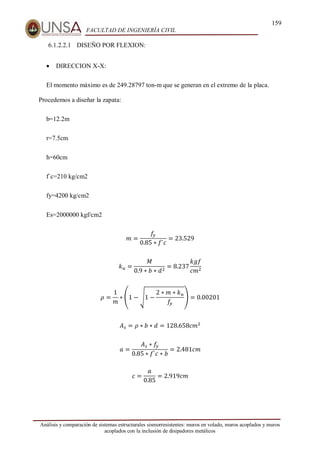 159
FACULTAD DE INGENIERÍA CIVIL
Análisis y comparación de sistemas estructurales sismorresistentes: muros en volado, muros acoplados y muros
acoplados con la inclusión de disipadores metálicos
6.1.2.2.1 DISEÑO POR FLEXION:
 DIRECCION X-X:
El momento máximo es de 249.28797 ton-m que se generan en el extremo de la placa.
Procedemos a diseñar la zapata:
b=12.2m
r=7.5cm
h=60cm
f`c=210 kg/cm2
fy=4200 kg/cm2
Es=2000000 kgf/cm2
𝑚 =
𝑓
𝑦
0.85 ∗ 𝑓`𝑐
= 23.529
𝑘𝑢 =
𝑀
0.9 ∗ 𝑏 ∗ 𝑑2
= 8.237
𝑘𝑔𝑓
𝑐𝑚2
𝜌 =
1
𝑚
∗ (1 − √1 −
2 ∗ 𝑚 ∗ 𝑘𝑢
𝑓
𝑦
) = 0.00201
𝐴𝑠 = 𝜌 ∗ 𝑏 ∗ 𝑑 = 128.658𝑐𝑚2
𝑎 =
𝐴𝑠 ∗ 𝑓
𝑦
0.85 ∗ 𝑓`𝑐 ∗ 𝑏
= 2.481𝑐𝑚
𝑐 =
𝑎
0.85
= 2.919𝑐𝑚
 