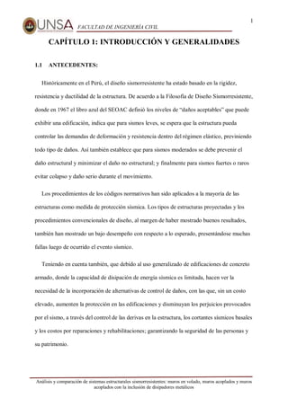 1
FACULTAD DE INGENIERÍA CIVIL
Análisis y comparación de sistemas estructurales sismorresistentes: muros en volado, muros acoplados y muros
acoplados con la inclusión de disipadores metálicos
CAPÍTULO 1: INTRODUCCIÓN Y GENERALIDADES
1.1 ANTECEDENTES:
Históricamente en el Perú, el diseño sismorresistente ha estado basado en la rigidez,
resistencia y ductilidad de la estructura. De acuerdo a la Filosofía de Diseño Sismorresistente,
donde en 1967 el libro azul del SEOAC definió los niveles de “daños aceptables” que puede
exhibir una edificación, indica que para sismos leves, se espera que la estructura pueda
controlar las demandas de deformación y resistencia dentro del régimen elástico, previniendo
todo tipo de daños. Así también establece que para sismos moderados se debe prevenir el
daño estructural y minimizar el daño no estructural; y finalmente para sismos fuertes o raros
evitar colapso y daño serio durante el movimiento.
Los procedimientos de los códigos normativos han sido aplicados a la mayoría de las
estructuras como medida de protección sísmica. Los tipos de estructuras proyectadas y los
procedimientos convencionales de diseño, al margen de haber mostrado buenos resultados,
también han mostrado un bajo desempeño con respecto a lo esperado, presentándose muchas
fallas luego de ocurrido el evento sísmico.
Teniendo en cuenta también, que debido al uso generalizado de edificaciones de concreto
armado, donde la capacidad de disipación de energía sísmica es limitada, hacen ver la
necesidad de la incorporación de alternativas de control de daños, con las que, sin un costo
elevado, aumenten la protección en las edificaciones y disminuyan los perjuicios provocados
por el sismo, a través del control de las derivas en la estructura, los cortantes sísmicos basales
y los costos por reparaciones y rehabilitaciones; garantizando la seguridad de las personas y
su patrimonio.
 