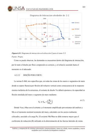183
FACULTAD DE INGENIERÍA CIVIL
Análisis y comparación de sistemas estructurales sismorresistentes: muros en volado, muros acoplados y muros
acoplados con la inclusión de disipadores metálicos
Figura 6.34: Diagrama de interacción en la dirección X para el sismo Y-Y.
Fuente: Propia.
Como se puede observar, las demandas se encuentran dentro del diagrama de interacción,
por lo tanto el diseño por flexo compresión es correcto, y el refuerzo asumido hasta el
momento es el adecuado.
6.2.2.2 DISEÑO POR CORTE:
La norma E-060, nos especifica que, en todas las zonas de los muros o segmentos de muro
donde se espere fluencia por flexión del refuerzo vertical como consecuencia de la respuesta
sísmica inelástica de la estructura, el cortante de diseño Vu deberá ajustarse a la capacidad en
flexión instalada del muro o segmento de muro mediante:
𝑉
𝑢 ≥ 𝑉
𝑢𝑎 ∗ (
𝑀𝑛
𝑀𝑢𝑎
)
(6.27)
Donde Vua y Mua son el cortante y el momento amplificado provenientes del análisis y
Mn es el momento nominal resistente del muro, calculado con los aceros realmente
colocados, asociado a la carga Pu. El cociente Mn/Mua no debe tomarse mayor que el
coeficiente de reducción (R) utilizado en la determinación de las fuerzas laterales de sismo.
 