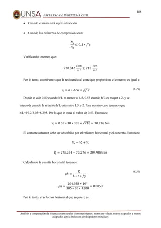 185
FACULTAD DE INGENIERÍA CIVIL
Análisis y comparación de sistemas estructurales sismorresistentes: muros en volado, muros acoplados y muros
acoplados con la inclusión de disipadores metálicos
 Cuando el muro está sujeto a tracción.
 Cuando los esfuerzos de compresión sean:
𝑁𝑢
𝐴𝑔
≤ 0.1 ∗ 𝑓´𝑐
Verificando tenemos que:
230.842⁡
𝑡𝑜𝑛
𝑚2
≥ 210⁡
𝑡𝑜𝑛
𝑚2
Por lo tanto, asumiremos que la resistencia al corte que proporciona el concreto es igual a:
𝑉
𝑐 = 𝛼 ∗ 𝐴𝑐𝑤 ∗ √𝑓´𝑐 (6.29)
Donde 𝛼 vale 0.80 cuando h/L es menor a 1.5, 0.53 cuando h/L es mayor a 2, y se
interpola cuando la relación h/L esta entre 1.5 y 2. Para nuestro caso tenemos que
h/L=19.2/3.05=6.295. Por lo que 𝛼 toma el valor de 0.53. Entonces:
𝑉
𝑐 = 0.53 ∗ 30 ∗ 305 ∗ √210 = 70.276⁡𝑡𝑜𝑛
El cortante actuante debe ser absorbido por el refuerzo horizontal y el concreto. Entonces:
𝑉
𝑛 = 𝑉
𝑐 + 𝑉
𝑠
𝑉
𝑠 = 275.264 − 70.276 = 204.988⁡𝑡𝑜𝑛
Calculando la cuantía horizontal tenemos:
𝜌ℎ =
𝑉
𝑠
𝐿 ∗ 𝑡 ∗ 𝑓𝑦
(6.30)
𝜌ℎ =
204.988 ∗ 103
305 ∗ 30 ∗ 4200
= 0.0053
Por lo tanto, el refuerzo horizontal que requiere es:
 