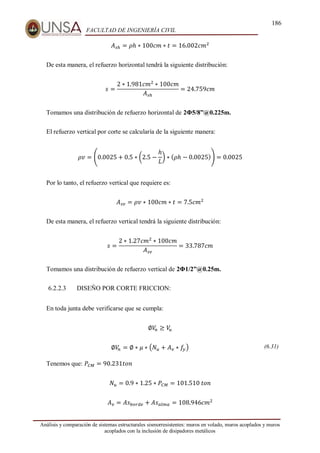 186
FACULTAD DE INGENIERÍA CIVIL
Análisis y comparación de sistemas estructurales sismorresistentes: muros en volado, muros acoplados y muros
acoplados con la inclusión de disipadores metálicos
𝐴𝑠ℎ = 𝜌ℎ ∗ 100𝑐𝑚 ∗ 𝑡 = 16.002𝑐𝑚2
De esta manera, el refuerzo horizontal tendrá la siguiente distribución:
𝑠 =
2 ∗ 1.981𝑐𝑚2
∗ 100𝑐𝑚
𝐴𝑠ℎ
= 24.759𝑐𝑚
Tomamos una distribución de refuerzo horizontal de 2Φ5/8”@0.225m.
El refuerzo vertical por corte se calcularía de la siguiente manera:
𝜌𝑣 = (0.0025 + 0.5 ∗ (2.5 −
ℎ
𝐿
) ∗ (𝜌ℎ − 0.0025)) = 0.0025
Por lo tanto, el refuerzo vertical que requiere es:
𝐴𝑠𝑣 = 𝜌𝑣 ∗ 100𝑐𝑚 ∗ 𝑡 = 7.5𝑐𝑚2
De esta manera, el refuerzo vertical tendrá la siguiente distribución:
𝑠 =
2 ∗ 1.27𝑐𝑚2
∗ 100𝑐𝑚
𝐴𝑠𝑣
= 33.787𝑐𝑚
Tomamos una distribución de refuerzo vertical de 2Φ1/2”@0.25m.
6.2.2.3 DISEÑO POR CORTE FRICCION:
En toda junta debe verificarse que se cumpla:
∅𝑉
𝑛 ≥ 𝑉
𝑢
∅𝑉
𝑛 = ∅ ∗ 𝜇 ∗ (𝑁𝑢 + 𝐴𝑣 ∗ 𝑓
𝑦) (6.31)
Tenemos que: 𝑃𝐶𝑀 = 90.231𝑡𝑜𝑛
𝑁𝑢 = 0.9 ∗ 1.25 ∗ 𝑃𝐶𝑀 = 101.510⁡𝑡𝑜𝑛
𝐴𝑣 = 𝐴𝑠𝑏𝑜𝑟𝑑𝑒 + 𝐴𝑠𝑎𝑙𝑚𝑎 = 108.946𝑐𝑚2
 