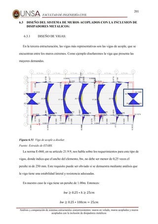 201
FACULTAD DE INGENIERÍA CIVIL
Análisis y comparación de sistemas estructurales sismorresistentes: muros en volado, muros acoplados y muros
acoplados con la inclusión de disipadores metálicos
6.3 DISEÑO DEL SISTEMA DE MUROS ACOPLADOS CON LA INCLUSION DE
DISIPADORES METALICOS:
6.3.1 DISEÑO DE VIGAS:
En la tercera estructuración, las vigas más representativas son las vigas de acople, que se
encuentran entre los muros extremos. Como ejemplo diseñaremos la viga que presenta las
mayores demandas.
Figura 6.51: Viga de acople a diseñar.
Fuente: Extraído de ETABS.
La norma E-060, en su artículo 21.9.9, nos habla sobre los requerimientos para este tipo de
vigas, donde indica que el ancho del elemento, bw, no debe ser menor de 0,25 veces el
peralte ni de 250 mm. Este requisito puede ser obviado si se demuestra mediante análisis que
la viga tiene una estabilidad lateral y resistencia adecuadas.
En nuestro caso la viga tiene un peralte de 1.00m. Entonces:
𝑏𝑤 ≥ 0.25 ∗ ℎ ≥ 25𝑐𝑚
𝑏𝑤 ≥ 0.25 ∗ 100𝑐𝑚 = 25𝑐𝑚
 