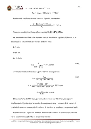 213
FACULTAD DE INGENIERÍA CIVIL
Análisis y comparación de sistemas estructurales sismorresistentes: muros en volado, muros acoplados y muros
acoplados con la inclusión de disipadores metálicos
𝐴𝑠𝑣 = 𝜌𝑣𝑚𝑖𝑛 ∗ 100𝑐𝑚 ∗ 𝑡 = 7.5𝑐𝑚2
Por lo tanto, el refuerzo vertical tendrá la siguiente distribución:
𝑠 =
2 ∗ 1.267𝑐𝑚2
∗ 100𝑐𝑚
𝐴𝑠𝑣
= 33.787𝑐𝑚
Tomamos una distribución de refuerzo vertical de 2Φ1/2”@0.30m.
De acuerdo a la norma E-060, debemos calcular mediante la siguiente expresión, si la
placa necesita ser confinada por núcleos de borde o no:
L=3.05m
h=19.2m
∆𝑢=0.062m
𝑐 ≤
𝐿
600 ∗ (
∆𝑢
ℎ
)
= 101.667𝑐𝑚
(6.44)
Ahora calcularemos el valor de c, para verificar la desigualdad:
𝑎 =
𝑀𝑢𝑎
0.85 ∗ 𝑓´𝑐 ∗ 0.8 ∗ 𝐿 ∗ 𝑡
(6.45)
𝑎 =
495.780 ∗ 105
0.85 ∗ 210 ∗ 0.8 ∗ 305 ∗ 30
= 37.944𝑐𝑚
𝑐 =
𝑎
0.85
= 44.640𝑐𝑚
El valor de “c” es de 44.640cm, por tanto, al ser menor que 101.667cm, no requiere
confinamiento. Pero debido a las grandes demandas de cortante y momento de la placa, y el
beneficio de un correcto desarrollo del refuerzo de las vigas, se le colocara elementos de borde.
Por medio de esta expresión, podemos determinar la cantidad de refuerzo que deberían
llevar los elementos de borde, de la siguiente manera:
 
