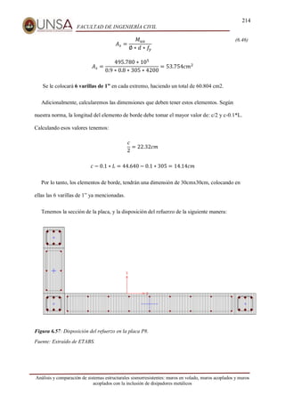 214
FACULTAD DE INGENIERÍA CIVIL
Análisis y comparación de sistemas estructurales sismorresistentes: muros en volado, muros acoplados y muros
acoplados con la inclusión de disipadores metálicos
𝐴𝑠 =
𝑀𝑢𝑎
∅ ∗ 𝑑 ∗ 𝑓
𝑦
(6.46)
𝐴𝑠 =
495.780 ∗ 105
0.9 ∗ 0.8 ∗ 305 ∗ 4200
= 53.754𝑐𝑚2
Se le colocará 6 varillas de 1” en cada extremo, haciendo un total de 60.804 cm2.
Adicionalmente, calcularemos las dimensiones que deben tener estos elementos. Según
nuestra norma, la longitud del elemento de borde debe tomar el mayor valor de: c/2 y c-0.1*L.
Calculando esos valores tenemos:
𝑐
2
= 22.32𝑐𝑚
𝑐 − 0.1 ∗ 𝐿 = 44.640 − 0.1 ∗ 305 = 14.14𝑐𝑚
Por lo tanto, los elementos de borde, tendrán una dimensión de 30cmx30cm, colocando en
ellas las 6 varillas de 1” ya mencionadas.
Tenemos la sección de la placa, y la disposición del refuerzo de la siguiente manera:
Figura 6.57: Disposición del refuerzo en la placa P8.
Fuente: Extraído de ETABS.
 
