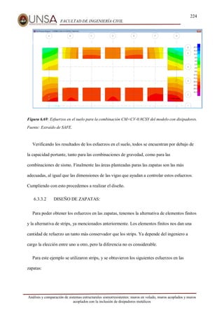 224
FACULTAD DE INGENIERÍA CIVIL
Análisis y comparación de sistemas estructurales sismorresistentes: muros en volado, muros acoplados y muros
acoplados con la inclusión de disipadores metálicos
Figura 6.69: Esfuerzos en el suelo para la combinación CM+CV-0.8CSY del modelo con disipadores.
Fuente: Extraído de SAFE.
Verificando los resultados de los esfuerzos en el suelo, todos se encuentran por debajo de
la capacidad portante, tanto para las combinaciones de gravedad, como para las
combinaciones de sismo. Finalmente las áreas planteadas paras las zapatas son las más
adecuadas, al igual que las dimensiones de las vigas que ayudan a controlar estos esfuerzos.
Cumpliendo con esto procedemos a realizar el diseño.
6.3.3.2 DISEÑO DE ZAPATAS:
Para poder obtener los esfuerzos en las zapatas, tenemos la alternativa de elementos finitos
y la alternativa de strips, ya mencionados anteriormente. Los elementos finitos nos dan una
cantidad de refuerzo un tanto más conservador que los strips. Ya depende del ingeniero a
cargo la elección entre uno u otro, pero la diferencia no es considerable.
Para este ejemplo se utilizaron strips, y se obtuvieron los siguientes esfuerzos en las
zapatas:
 