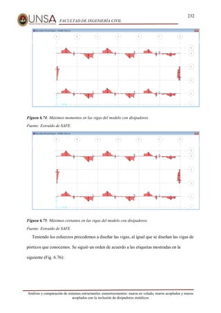 232
FACULTAD DE INGENIERÍA CIVIL
Análisis y comparación de sistemas estructurales sismorresistentes: muros en volado, muros acoplados y muros
acoplados con la inclusión de disipadores metálicos
Figura 6.74: Máximos momentos en las vigas del modelo con disipadores.
Fuente: Extraído de SAFE.
Figura 6.75: Máximos cortantes en las vigas del modelo con disipadores.
Fuente: Extraído de SAFE.
Teniendo los esfuerzos procedemos a diseñar las vigas, al igual que se diseñan las vigas de
pórticos que conocemos. Se siguió un orden de acuerdo a las etiquetas mostradas en la
siguiente (Fig. 6.76):
 