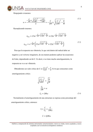 8
FACULTAD DE INGENIERÍA CIVIL
Análisis y comparación de sistemas estructurales sismorresistentes: muros en volado, muros acoplados y muros
acoplados con la inclusión de disipadores metálicos
Despejando n tenemos:
𝑛 =
−
𝐶
𝑀
± √(
𝐶
𝑀
)
2
− 4 (
𝐾
𝑀
)
2
= −
𝐶
2𝑀
± √(
𝐶
2𝑀
)
2
−
𝐾
𝑀
(2.2)
Reemplazando tenemos:
𝑥(𝑡) = 𝐶1𝑒
−
𝐶
2𝑀+√(
𝐶
2𝑀)
2
−
𝐾
𝑀𝑡
+ 𝐶2𝑒
−
𝐶
2𝑀−√(
𝐶
2𝑀)
2
−
𝐾
𝑀𝑡
𝑥(𝑡) = 𝑒−
𝐶
2𝑀𝑡
(𝐶1𝑒
√(
𝐶
2𝑀)
2
−
𝐾
𝑀𝑡
+ 𝐶2𝑒
−√(
𝐶
2𝑀)
2
−
𝐾
𝑀𝑡
)
Para que la respuesta sea vibratoria, lo que está dentro del radical debe ser
negativo y así volverse imaginario, de esa manera podemos aplicar las ecuaciones
de Euler, dependiendo así de C. Es decir, si se tiene mucho amortiguamiento, la
respuesta no va a ser vibratoria.
Obtendremos un valor critico de C si: (
𝐶𝐶
2𝑀
)
2
=
𝐾
𝑀
. Es lo que conocemos como
amortiguamiento crítico.
√(
𝐶𝐶
2𝑀
)
2
= √
𝐾
𝑀
𝐶𝐶
2𝑀
= 𝜔
(2.3)
𝐶𝐶 = 2𝑀𝜔 (2.4)
Normalmente el amortiguamiento de una estructura se expresa como porcentaje del
amortiguamiento crítico, entonces:
ξ =
𝐶
𝐶𝐶
=
𝐶
2𝑀𝜔
𝐶 = ξ2𝑀𝜔
 