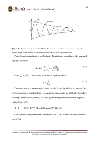10
FACULTAD DE INGENIERÍA CIVIL
Análisis y comparación de sistemas estructurales sismorresistentes: muros en volado, muros acoplados y muros
acoplados con la inclusión de disipadores metálicos
Figura 2.2:Decaimiento de la amplitud de la vibración de un oscilador armónico amortiguado.
Fuente: https://www.sonelastic.com/es/fundamentos/bases/amortiguamiento.html
Para calcular la variación de la amplitud entre 2 oscilaciones separadas n ciclos tenemos la
siguiente expresión:
δ = 𝑙𝑛 (
𝑥(𝑡)
𝑥(𝑡+𝑇𝑑)
) =
2𝑛𝜋ξ
√1 − ξ2
(2.9)
Como √1 − ξ2 ≈ 1, la ecuación quedaría de la siguiente manera:
ξ =
δ
2𝑛𝜋
(2.10)
Finalmente a través esta ecuación podemos calcular el amortiguamiento del sistema. Este
procedimiento nos ayudará también a obtener el amortiguamiento que añaden los disipadores
de energía a la estructura, teniendo en cuenta que el amortiguamiento inherente propio de
cada edificio es 5%.
2.2.2 RESPUESTA ARMÓNICA AMORTIGUADA:
Consideremos el siguiente sistema, amortiguado de 1 GDL, sujeto a una carga armónica
lateral P(t):
 
