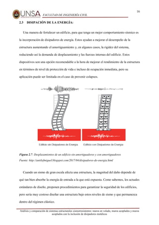 16
FACULTAD DE INGENIERÍA CIVIL
Análisis y comparación de sistemas estructurales sismorresistentes: muros en volado, muros acoplados y muros
acoplados con la inclusión de disipadores metálicos
2.3 DISIPACIÓN DE LA ENERGÍA:
Una manera de fortalecer un edificio, para que tenga un mejor comportamiento sísmico es
la incorporación de disipadores de energía. Estos ayudan a mejorar el desempeño de la
estructura aumentando el amortiguamiento y, en algunos casos, la rigidez del sistema,
reduciendo así la demanda de desplazamiento y las fuerzas internas del edificio. Estos
dispositivos son una opción recomendable a la hora de mejorar el rendimiento de la estructura
en términos de nivel de protección de vida e incluso de ocupación inmediata, pero su
aplicación puede ser limitada en el caso de prevenir colapsos.
Figura 2.7: Desplazamientos de un edificio sin amortiguadores y con amortiguadores
Fuente: http://antilefmiguel.blogspot.com/2017/04/disipadores-de-energia.html
Cuando un sismo de gran escala afecta una estructura, la magnitud del daño depende de
qué tan bien absorbe la energía de entrada a la que está expuesta. Como sabemos, los actuales
estándares de diseño, proponen procedimientos para garantizar la seguridad de los edificios,
pero sería muy costoso diseñar una estructura bajo estos niveles de sismo y que permanezca
dentro del régimen elástico.
 