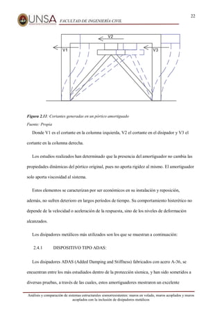 22
FACULTAD DE INGENIERÍA CIVIL
Análisis y comparación de sistemas estructurales sismorresistentes: muros en volado, muros acoplados y muros
acoplados con la inclusión de disipadores metálicos
Figura 2.11: Cortantes generadas en un pórtico amortiguado
Fuente: Propia
Donde V1 es el cortante en la columna izquierda, V2 el cortante en el disipador y V3 el
cortante en la columna derecha.
Los estudios realizados han determinado que la presencia del amortiguador no cambia las
propiedades dinámicas del pórtico original, pues no aporta rigidez al mismo. El amortiguador
solo aporta viscosidad al sistema.
Estos elementos se caracterizan por ser económicos en su instalación y reposición,
además, no sufren deterioro en largos períodos de tiempo. Su comportamiento histerético no
depende de la velocidad o aceleración de la respuesta, sino de los niveles de deformación
alcanzados.
Los disipadores metálicos más utilizados son los que se muestran a continuación:
2.4.1 DISPOSITIVO TIPO ADAS:
Los disipadores ADAS (Added Damping and Stiffness) fabricados con acero A-36, se
encuentran entre los más estudiados dentro de la protección sísmica, y han sido sometidos a
diversas pruebas, a través de las cuales, estos amortiguadores mostraron un excelente
 