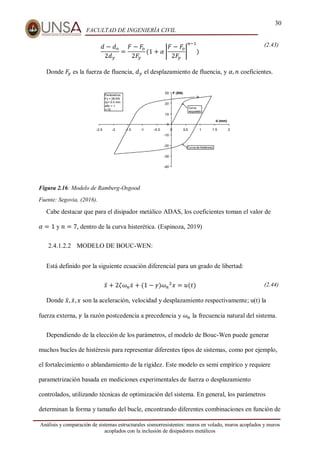 30
FACULTAD DE INGENIERÍA CIVIL
Análisis y comparación de sistemas estructurales sismorresistentes: muros en volado, muros acoplados y muros
acoplados con la inclusión de disipadores metálicos
𝑑 − 𝑑𝑜
2𝑑𝑦
=
𝐹 − 𝐹𝑜
2𝐹𝑦
(1 + 𝛼 |
𝐹 − 𝐹𝑜
2𝐹𝑦
|
𝑛−1
)
(2.43)
Donde 𝐹𝑦 es la fuerza de fluencia, 𝑑𝑦 el desplazamiento de fluencia, y 𝛼, 𝑛 coeficientes.
Figura 2.16: Modelo de Ramberg-Osgood
Fuente: Segovia, (2016).
Cabe destacar que para el disipador metálico ADAS, los coeficientes toman el valor de
𝛼 = 1 y 𝑛 = 7, dentro de la curva histerética. (Espinoza, 2019)
2.4.1.2.2 MODELO DE BOUC-WEN:
Está definido por la siguiente ecuación diferencial para un grado de libertad:
𝑥̈ + 2𝜁𝜔𝑛𝑥̇ + (1 − 𝛾)𝜔𝑛
2
𝑥 = 𝑢(𝑡) (2.44)
Donde 𝑥̈, 𝑥̇,𝑥 son la aceleración, velocidad y desplazamiento respectivamente; u(t) la
fuerza externa, 𝛾 la razón postcedencia a precedencia y 𝜔𝑛 la frecuencia natural del sistema.
Dependiendo de la elección de los parámetros, el modelo de Bouc-Wen puede generar
muchos bucles de histéresis para representar diferentes tipos de sistemas, como por ejemplo,
el fortalecimiento o ablandamiento de la rigidez. Este modelo es semi empírico y requiere
parametrización basada en mediciones experimentales de fuerza o desplazamiento
controlados, utilizando técnicas de optimización del sistema. En general, los parámetros
determinan la forma y tamaño del bucle, encontrando diferentes combinaciones en función de
 