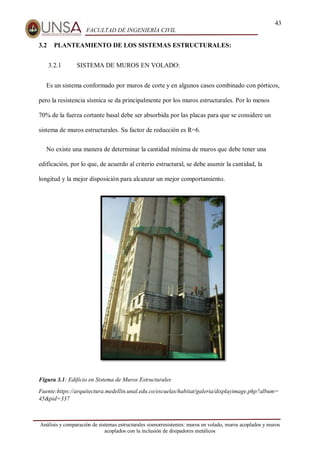 43
FACULTAD DE INGENIERÍA CIVIL
Análisis y comparación de sistemas estructurales sismorresistentes: muros en volado, muros acoplados y muros
acoplados con la inclusión de disipadores metálicos
3.2 PLANTEAMIENTO DE LOS SISTEMAS ESTRUCTURALES:
3.2.1 SISTEMA DE MUROS EN VOLADO:
Es un sistema conformado por muros de corte y en algunos casos combinado con pórticos,
pero la resistencia sísmica se da principalmente por los muros estructurales. Por lo menos
70% de la fuerza cortante basal debe ser absorbida por las placas para que se considere un
sistema de muros estructurales. Su factor de reducción es R=6.
No existe una manera de determinar la cantidad mínima de muros que debe tener una
edificación, por lo que, de acuerdo al criterio estructural, se debe asumir la cantidad, la
longitud y la mejor disposición para alcanzar un mejor comportamiento.
Figura 3.1: Edificio en Sistema de Muros Estructurales
Fuente:https://arquitectura.medellin.unal.edu.co/escuelas/habitat/galeria/displayimage.php?album=
45&pid=337
 