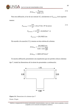 49
FACULTAD DE INGENIERÍA CIVIL
Análisis y comparación de sistemas estructurales sismorresistentes: muros en volado, muros acoplados y muros
acoplados con la inclusión de disipadores metálicos
𝐴𝑟𝑒𝑎𝑐𝑜𝑙. =
𝑃𝑠𝑒𝑟𝑣𝑖𝑐𝑖𝑜
0.45 ∗ 𝑓´𝑐
(3.4)
Para esta edificación, al ser de uso esencial A2, calcularemos el 𝑃𝑠𝑒𝑟𝑣𝑖𝑐𝑖𝑜 de la siguiente
manera:
𝑃𝑠𝑒𝑟𝑣𝑖𝑐𝑖𝑜 = 1.5
𝑡𝑜𝑛
𝑚2
∗ 𝐴𝑟𝑒𝑎⁡𝑇𝑟𝑖𝑏.∗ 𝑁º⁡𝑑𝑒⁡𝑝𝑖𝑠𝑜𝑠
(3.5)
𝑃𝑠𝑒𝑟𝑣𝑖𝑐𝑖𝑜 = 1.5
𝑡𝑜𝑛
𝑚2
∗ 22.4425𝑚2
∗ 6
𝑃𝑠𝑒𝑟𝑣𝑖𝑐𝑖𝑜 = 201.9825⁡𝑡𝑜𝑛
De acuerdo a la ecuación (3.3), tenemos un área mínima de columna:
𝐴𝑟𝑒𝑎𝑐𝑜𝑙. =
201.9825⁡𝑡𝑜𝑛
0.45 ∗ 210⁡
𝑘𝑔𝑓
𝑐𝑚2
𝐴𝑟𝑒𝑎𝑐𝑜𝑙. = 4809.10714𝑐𝑚2
En nuestra edificación, presentamos una arquitectura que nos permite colocar columnas
tipo T, siendo las dimensiones de la misma las presentadas a continuación:
Figura 3.6: Dimensiones de columnas tipo T
Fuente: Propia
 