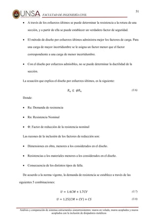 51
FACULTAD DE INGENIERÍA CIVIL
Análisis y comparación de sistemas estructurales sismorresistentes: muros en volado, muros acoplados y muros
acoplados con la inclusión de disipadores metálicos
 A través de los esfuerzos últimos se puede determinar la resistencia a la rotura de una
sección, y a partir de ella se puede establecer un verdadero factor de seguridad.
 El método de diseño por esfuerzos últimos administra mejor los factores de carga. Para
una carga de mayor incertidumbre se le asigna un factor menor que el factor
correspondiente a una carga de menor incertidumbre.
 Con el diseño por esfuerzos admisibles, no se puede determinar la ductilidad de la
sección.
La ecuación que explica el diseño por esfuerzos últimos, es la siguiente:
𝑅𝑢 ≤ ⁡𝜙𝑅𝑛 (3.6)
Donde:
 Ru: Demanda de resistencia
 Rn: Resistencia Nominal
 Φ: Factor de reducción de la resistencia nominal
Las razones de la inclusión de los factores de reducción son:
 Dimensiones en obra, menores a los considerados en el diseño.
 Resistencias a los materiales menores a los considerados en el diseño.
 Consecuencia de los distintos tipos de falla.
De acuerdo a la norma vigente, la demanda de resistencia se establece a través de las
siguientes 5 combinaciones:
𝑈 = 1.4𝐶𝑀 + 1.7𝐶𝑉 (3.7)
𝑈 = 1.25(𝐶𝑀 + 𝐶𝑉) + 𝐶𝑆 (3.8)
 