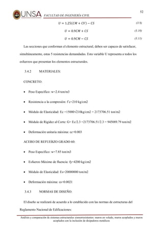 52
FACULTAD DE INGENIERÍA CIVIL
Análisis y comparación de sistemas estructurales sismorresistentes: muros en volado, muros acoplados y muros
acoplados con la inclusión de disipadores metálicos
𝑈 = 1.25(𝐶𝑀 + 𝐶𝑉) − 𝐶𝑆 (3.9)
𝑈 = 0.9𝐶𝑀 + 𝐶𝑆 (3.10)
𝑈 = 0.9𝐶𝑀 − 𝐶𝑆 (3.11)
Las secciones que conforman el elemento estructural, deben ser capaces de satisfacer,
simultáneamente, estas 5 resistencias demandadas. Esta variable U representa a todos los
esfuerzos que presentan los elementos estructurales.
3.4.2 MATERIALES:
CONCRETO:
 Peso Específico: w=2.4 ton/m3
 Resistencia a la compresión: f´c=210 kg/cm2
 Módulo de Elasticidad: Ec =15000√210kg/cm2 = 2173706.51 ton/m2
 Módulo de Rigidez al Corte: G= Ec/2.3 =2173706.51/2.3 = 945089.79 ton/m2
 Deformación unitaria máxima: εc=0.003
ACERO DE REFUERZO GRADO 60:
 Peso Específico: w=7.85 ton/m3
 Esfuerzo Máximo de fluencia: fy=4200 kg/cm2
 Módulo de Elasticidad: Es=20000000 ton/m2
 Deformación máxima: εs=0.0021
3.4.3 NORMAS DE DISEÑO:
El diseño se realizará de acuerdo a lo establecido con las normas de estructuras del
Reglamento Nacional de Edificaciones:
 
