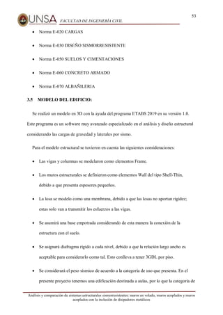 53
FACULTAD DE INGENIERÍA CIVIL
Análisis y comparación de sistemas estructurales sismorresistentes: muros en volado, muros acoplados y muros
acoplados con la inclusión de disipadores metálicos
 Norma E-020 CARGAS
 Norma E-030 DISEÑO SISMORRESISTENTE
 Norma E-050 SUELOS Y CIMENTACIONES
 Norma E-060 CONCRETO ARMADO
 Norma E-070 ALBAÑILERIA
3.5 MODELO DEL EDIFICIO:
Se realizó un modelo en 3D con la ayuda del programa ETABS 2019 en su versión 1.0.
Este programa es un software muy avanzado especializado en el análisis y diseño estructural
considerando las cargas de gravedad y laterales por sismo.
Para el modelo estructural se tuvieron en cuenta las siguientes consideraciones:
 Las vigas y columnas se modelaron como elementos Frame.
 Los muros estructurales se definieron como elementos Wall del tipo Shell-Thin,
debido a que presenta espesores pequeños.
 La losa se modelo como una membrana, debido a que las losas no aportan rigidez;
estas solo van a transmitir los esfuerzos a las vigas.
 Se asumirá una base empotrada considerando de esta manera la conexión de la
estructura con el suelo.
 Se asignará diafragma rígido a cada nivel, debido a que la relación largo ancho es
aceptable para considerarlo como tal. Esto conlleva a tener 3GDL por piso.
 Se considerará el peso sísmico de acuerdo a la categoría de uso que presenta. En el
presente proyecto tenemos una edificación destinada a aulas, por lo que la categoría de
 