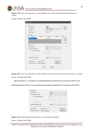 68
FACULTAD DE INGENIERÍA CIVIL
Análisis y comparación de sistemas estructurales sismorresistentes: muros en volado, muros acoplados y muros
acoplados con la inclusión de disipadores metálicos
Figura 3.20: Caso de carga para el sismo dinámico en la dirección X del modelo de muros en
volado.
Fuente: Extraído de ETABS
Figura 3.21: Caso de carga para el sismo dinámico en la dirección Y del modelo de muros en volado.
Fuente: Extraído de ETABS.
Adicionalmente, se consideró un amortiguamiento inherente de la estructura del 5% del
amortiguamiento crítico, y la excentricidad accidental establecida en la norma como 0.05.
Figura 3.22: Amortiguamiento inherente y excentricidad accidental.
Fuente: Extraído de ETABS.
 