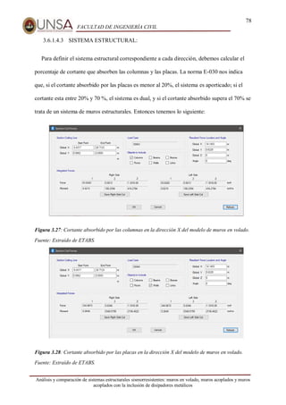 78
FACULTAD DE INGENIERÍA CIVIL
Análisis y comparación de sistemas estructurales sismorresistentes: muros en volado, muros acoplados y muros
acoplados con la inclusión de disipadores metálicos
3.6.1.4.3 SISTEMA ESTRUCTURAL:
Para definir el sistema estructural correspondiente a cada dirección, debemos calcular el
porcentaje de cortante que absorben las columnas y las placas. La norma E-030 nos indica
que, si el cortante absorbido por las placas es menor al 20%, el sistema es aporticado; si el
cortante esta entre 20% y 70 %, el sistema es dual, y si el cortante absorbido supera el 70% se
trata de un sistema de muros estructurales. Entonces tenemos lo siguiente:
Figura 3.27: Cortante absorbido por las columnas en la dirección X del modelo de muros en volado.
Fuente: Extraído de ETABS.
Figura 3.28: Cortante absorbido por las placas en la dirección X del modelo de muros en volado.
Fuente: Extraído de ETABS.
 