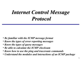 1
Internet Control MessageInternet Control Message
ProtocolProtocol
• Be familiar with the ICMP message format
• Know the types of error reporting messages
• Know the types of query messages
• Be able to calculate the ICMP checksum
• Know how to use the ping and traceroute commands
• Understand the modules and interactions of an ICMP package
 