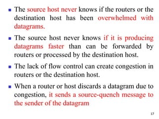  The source host never knows if the routers or the
destination host has been overwhelmed with
datagrams.
 The source host never knows if it is producing
datagrams faster than can be forwarded by
routers or processed by the destination host.
 The lack of flow control can create congestion in
routers or the destination host.
 When a router or host discards a datagram due to
congestion, it sends a source-quench message to
the sender of the datagram
17
 