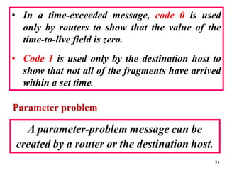 Parameter problem
21
• In a time-exceeded message, code 0 is used
only by routers to show that the value of the
time-to-live field is zero.
• Code 1 is used only by the destination host to
show that not all of the fragments have arrived
within a set time.
 