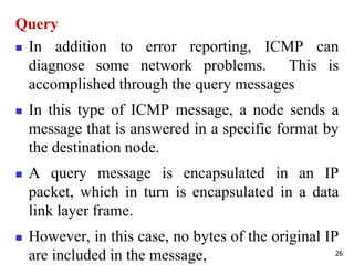 Query
 In addition to error reporting, ICMP can
diagnose some network problems. This is
accomplished through the query messages
 In this type of ICMP message, a node sends a
message that is answered in a specific format by
the destination node.
 A query message is encapsulated in an IP
packet, which in turn is encapsulated in a data
link layer frame.
 However, in this case, no bytes of the original IP
are included in the message, 26
 