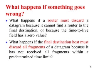 What happens if something goes
wrong?
 What happens if a router must discard a
datagram because it cannot find a router to the
final destination, or because the time-to-live
field has a zero value?
 What happens if the final destination host must
discard all fragments of a datagram because it
has not received all fragments within a
predetermined time limit?
4
 