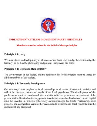 INDEPENDENT CITIZENS MOVEMENT PARTY PRINCIPLES

            Members must be united in the belief of these principles.


Principle # 1: Unity

We must strive to develop unity in all areas of our lives -the family, the community, the
territory, as well as the philosophy and policies that govern the party.

Principle # 2: Work and Responsibility

The development of our society and the responsibility for its progress must be shared by
all the members of our society.

Principle # 3: Economic Development

Our economy must emphasize local ownership in all areas of economic activity and
reflect the interests, talents and needs of the local population. The development of the
public sector must be coordinated with and attuned to the growth and development of the
private sector. Short of restricting private investment, available land resources and capital
must be invested in projects collectively owned/managed by locals. Partnership, joint
projects, and cooperative ventures between outside investors and local residents must be
encouraged and promoted.
 