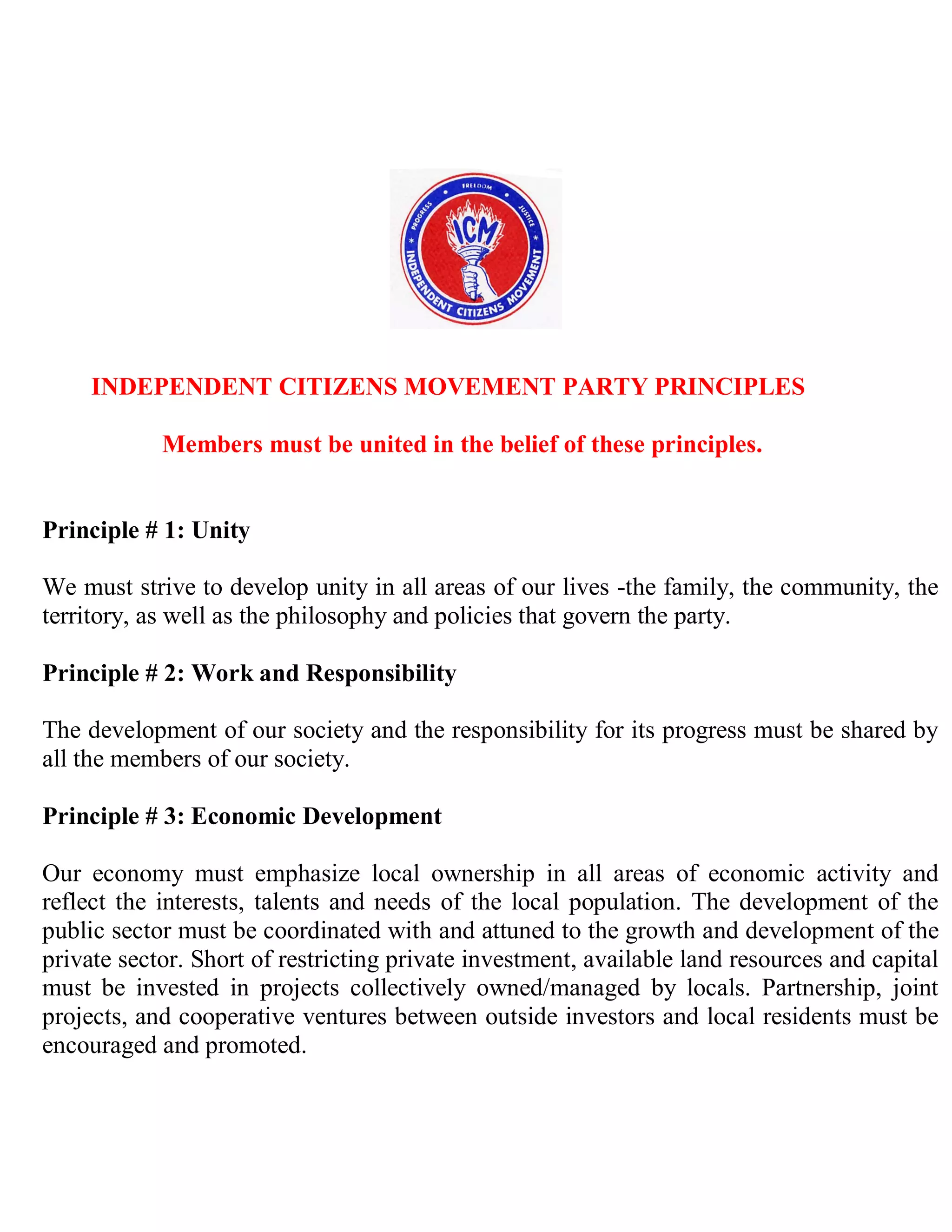 INDEPENDENT CITIZENS MOVEMENT PARTY PRINCIPLES

            Members must be united in the belief of these principles.


Principle # 1: Unity

We must strive to develop unity in all areas of our lives -the family, the community, the
territory, as well as the philosophy and policies that govern the party.

Principle # 2: Work and Responsibility

The development of our society and the responsibility for its progress must be shared by
all the members of our society.

Principle # 3: Economic Development

Our economy must emphasize local ownership in all areas of economic activity and
reflect the interests, talents and needs of the local population. The development of the
public sector must be coordinated with and attuned to the growth and development of the
private sector. Short of restricting private investment, available land resources and capital
must be invested in projects collectively owned/managed by locals. Partnership, joint
projects, and cooperative ventures between outside investors and local residents must be
encouraged and promoted.
 