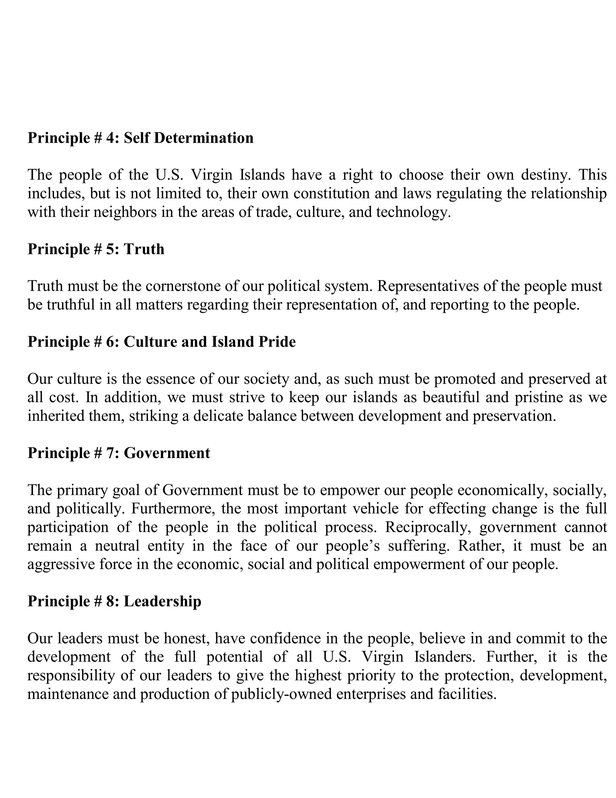 Principle # 4: Self Determination

The people of the U.S. Virgin Islands have a right to choose their own destiny. This
includes, but is not limited to, their own constitution and laws regulating the relationship
with their neighbors in the areas of trade, culture, and technology.

Principle # 5: Truth

Truth must be the cornerstone of our political system. Representatives of the people must
be truthful in all matters regarding their representation of, and reporting to the people.

Principle # 6: Culture and Island Pride

Our culture is the essence of our society and, as such must be promoted and preserved at
all cost. In addition, we must strive to keep our islands as beautiful and pristine as we
inherited them, striking a delicate balance between development and preservation.

Principle # 7: Government

The primary goal of Government must be to empower our people economically, socially,
and politically. Furthermore, the most important vehicle for effecting change is the full
participation of the people in the political process. Reciprocally, government cannot
remain a neutral entity in the face of our people’s suffering. Rather, it must be an
aggressive force in the economic, social and political empowerment of our people.

Principle # 8: Leadership

Our leaders must be honest, have confidence in the people, believe in and commit to the
development of the full potential of all U.S. Virgin Islanders. Further, it is the
responsibility of our leaders to give the highest priority to the protection, development,
maintenance and production of publicly-owned enterprises and facilities.
 