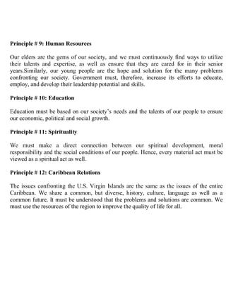 Principle # 9: Human Resources

Our elders are the gems of our society, and we must continuously find ways to utilize
their talents and expertise, as well as ensure that they are cared for in their senior
years.Similarly, our young people are the hope and solution for the many problems
confronting our society. Government must, therefore, increase its efforts to educate,
employ, and develop their leadership potential and skills.

Principle # 10: Education

Education must be based on our society’s needs and the talents of our people to ensure
our economic, political and social growth.

Principle # 11: Spirituality

We must make a direct connection between our spiritual development, moral
responsibility and the social conditions of our people. Hence, every material act must be
viewed as a spiritual act as well.

Principle # 12: Caribbean Relations

The issues confronting the U.S. Virgin Islands are the same as the issues of the entire
Caribbean. We share a common, but diverse, history, culture, language as well as a
common future. It must be understood that the problems and solutions are common. We
must use the resources of the region to improve the quality of life for all.
 